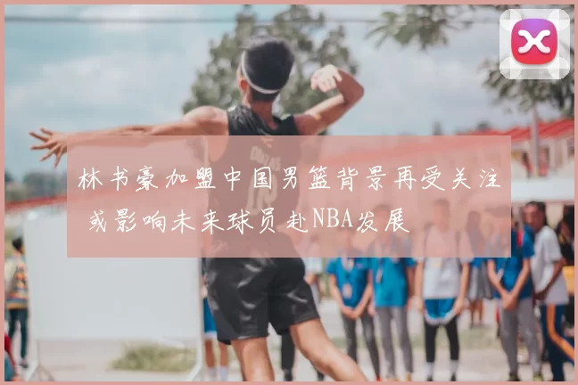 林书豪加盟中国男篮背景再受关注 或影响未来球员赴NBA发展