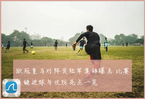欧冠皇马对阵莫陆军集锦曝光 比赛关键进球与攻防亮点一览
