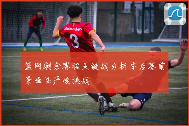 篮网剩余赛程关键战分析季后赛前景面临严峻挑战