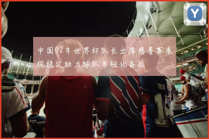 中国02年世界杯队长出席慈善赛表现稳定助力球队年轻化备战