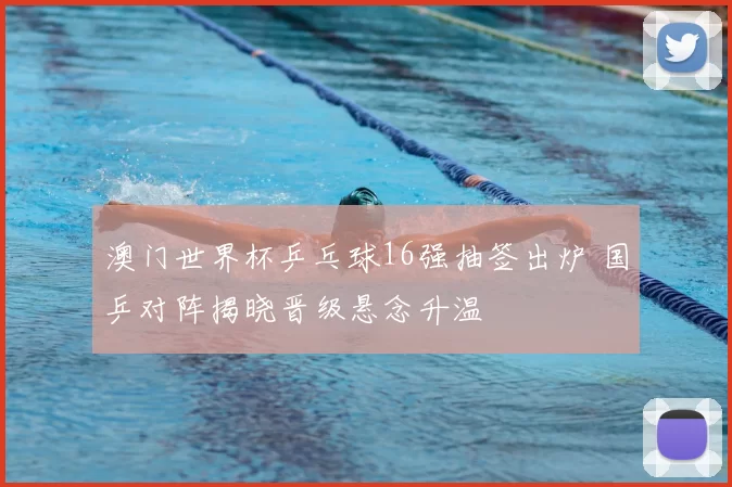 澳门世界杯乒乓球16强抽签出炉 国乒对阵揭晓晋级悬念升温