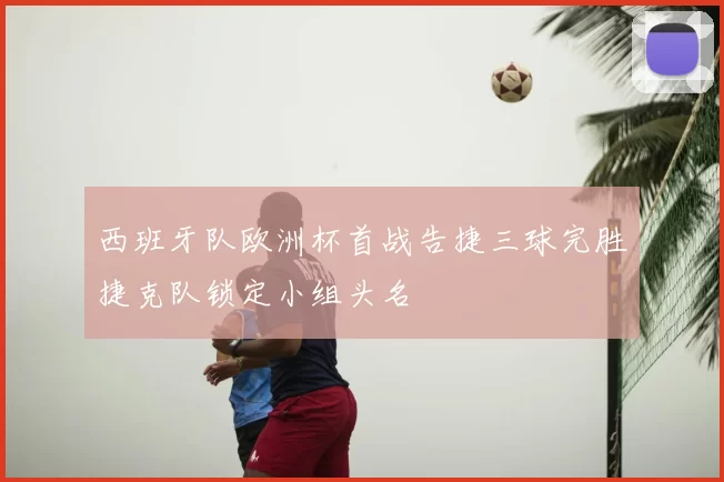 西班牙队欧洲杯首战告捷三球完胜捷克队锁定小组头名