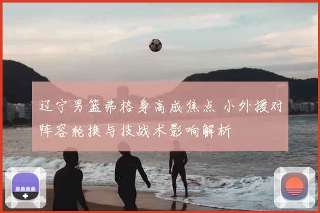 辽宁男篮弗格身高成焦点 小外援对阵容轮换与技战术影响解析