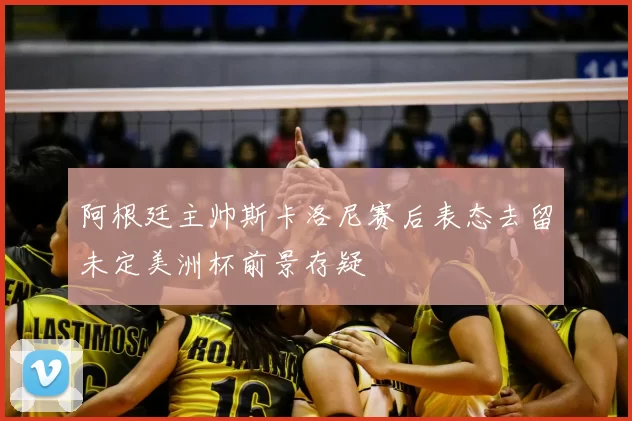 阿根廷主帅斯卡洛尼赛后表态去留未定美洲杯前景存疑