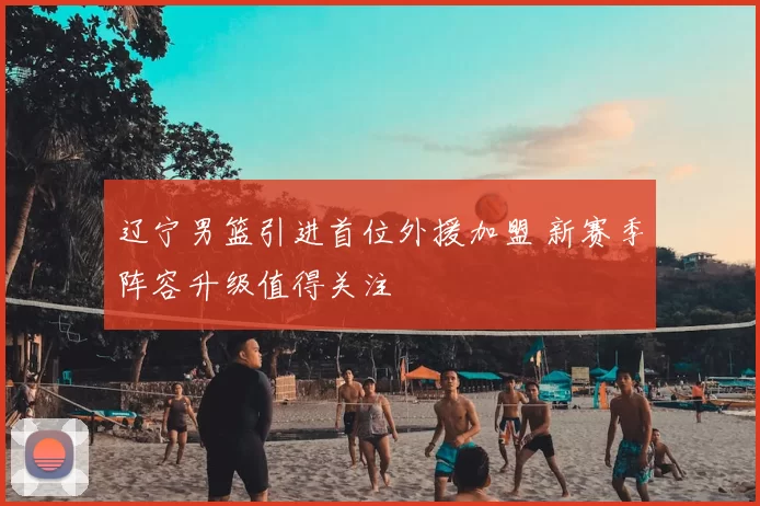 辽宁男篮引进首位外援加盟 新赛季阵容升级值得关注