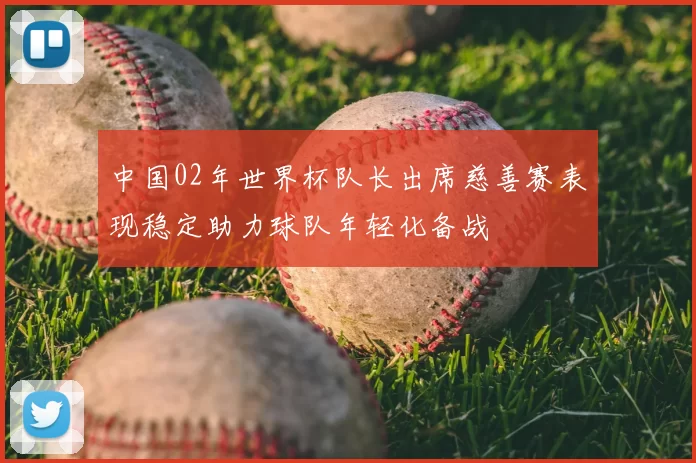 中国02年世界杯队长出席慈善赛表现稳定助力球队年轻化备战