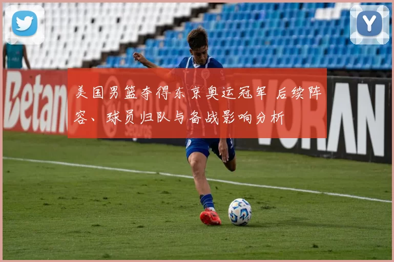 美国男篮夺得东京奥运冠军 后续阵容、球员归队与备战影响分析
