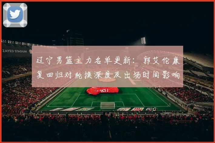 辽宁男篮主力名单更新：郭艾伦康复回归对轮换深度及出场时间影响