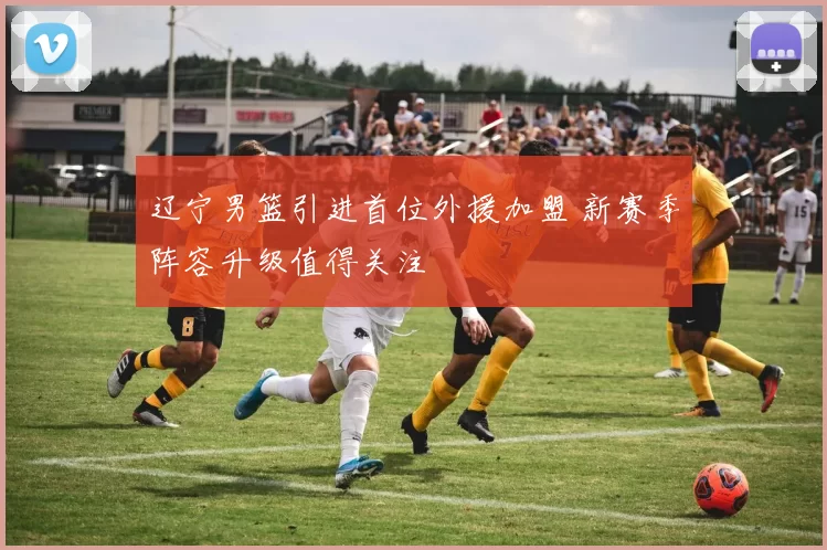 辽宁男篮引进首位外援加盟 新赛季阵容升级值得关注