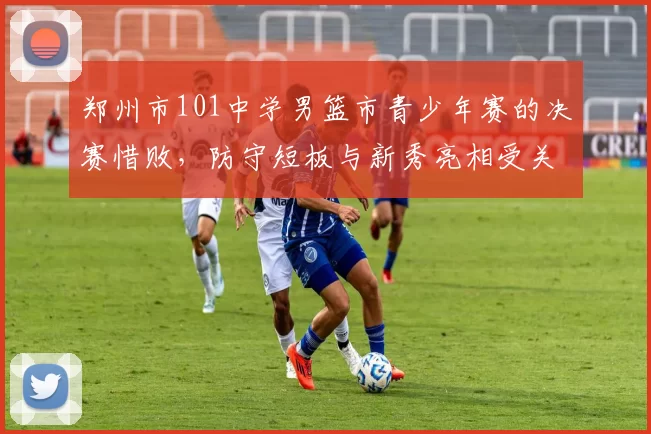 郑州市101中学男篮市青少年赛的决赛惜败,防守短板与新秀亮相受关注