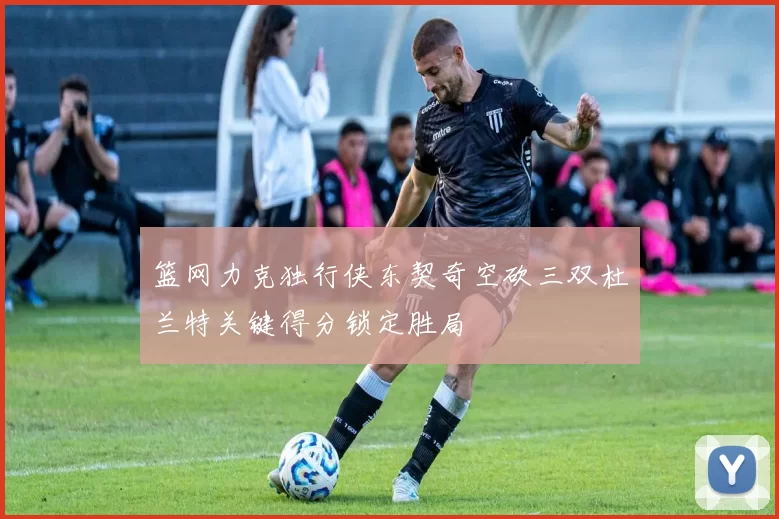 篮网力克独行侠东契奇空砍三双杜兰特关键得分锁定胜局