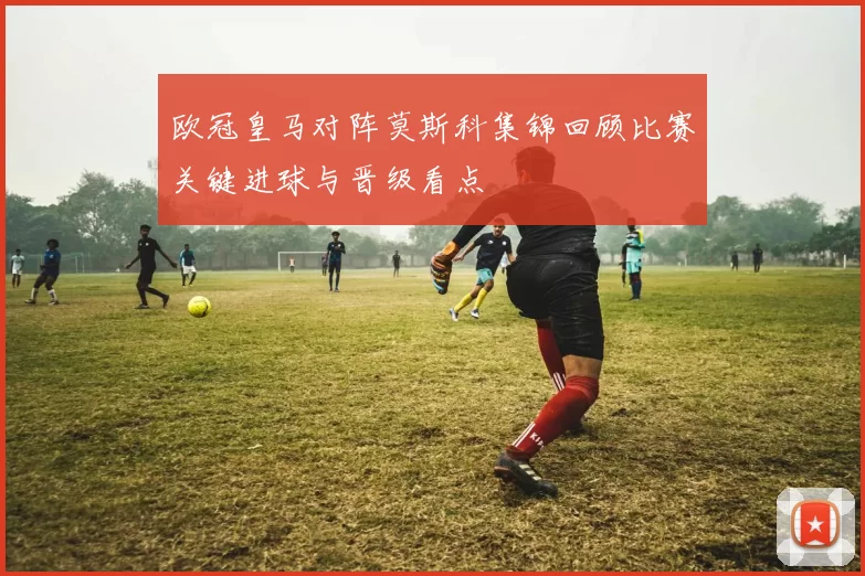 欧冠皇马对阵莫斯科集锦回顾比赛关键进球与晋级看点