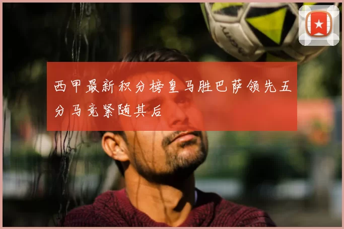 西甲最新积分榜皇马胜巴萨领先五分马竞紧随其后