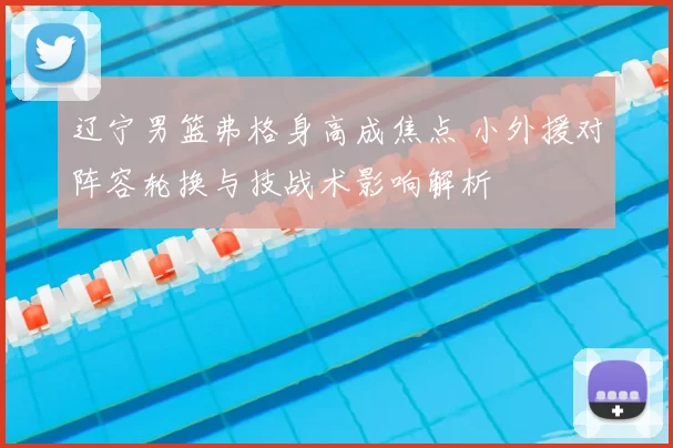 辽宁男篮弗格身高成焦点 小外援对阵容轮换与技战术影响解析