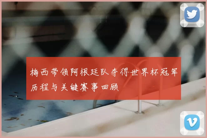 梅西带领阿根廷队夺得世界杯冠军历程与关键赛事回顾