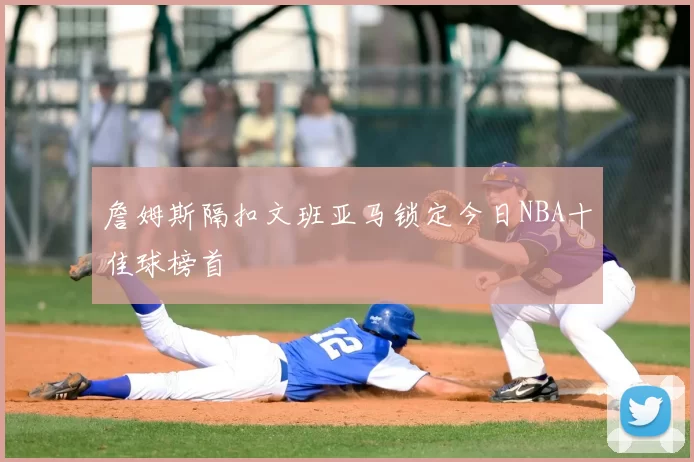 詹姆斯隔扣文班亚马锁定今日NBA十佳球榜首