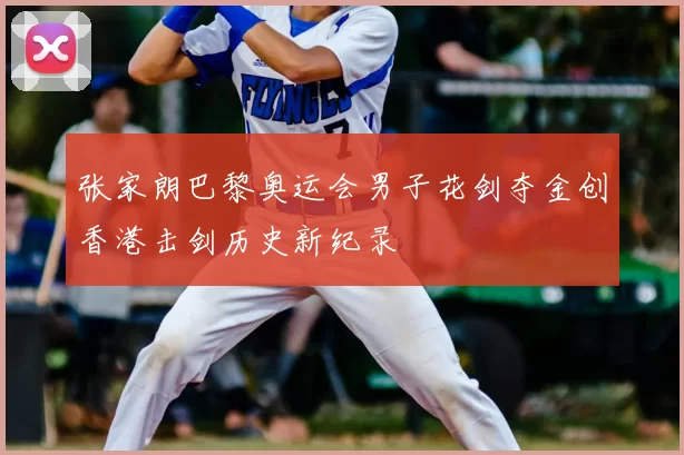 张家朗巴黎奥运会男子花剑夺金创香港击剑历史新纪录