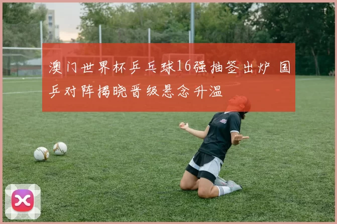 澳门世界杯乒乓球16强抽签出炉 国乒对阵揭晓晋级悬念升温