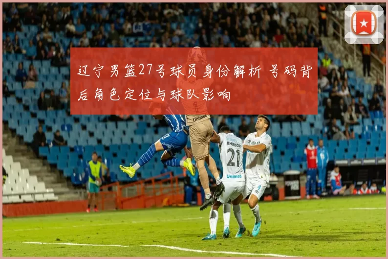 辽宁男篮27号球员身份解析 号码背后角色定位与球队影响