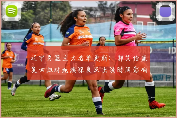 辽宁男篮主力名单更新：郭艾伦康复回归对轮换深度及出场时间影响