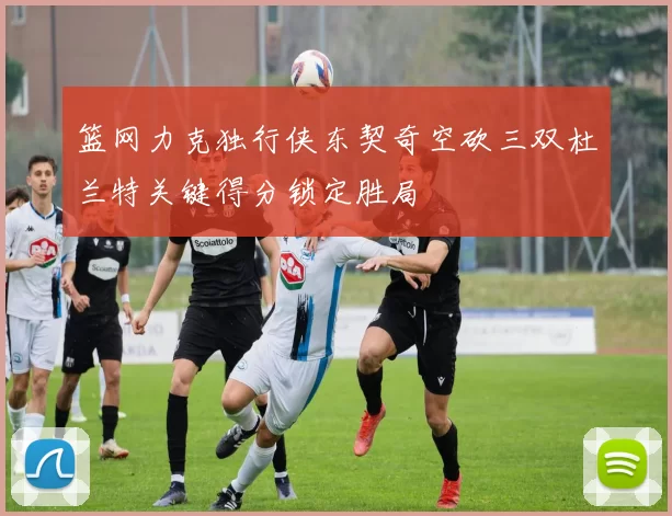 篮网力克独行侠东契奇空砍三双杜兰特关键得分锁定胜局