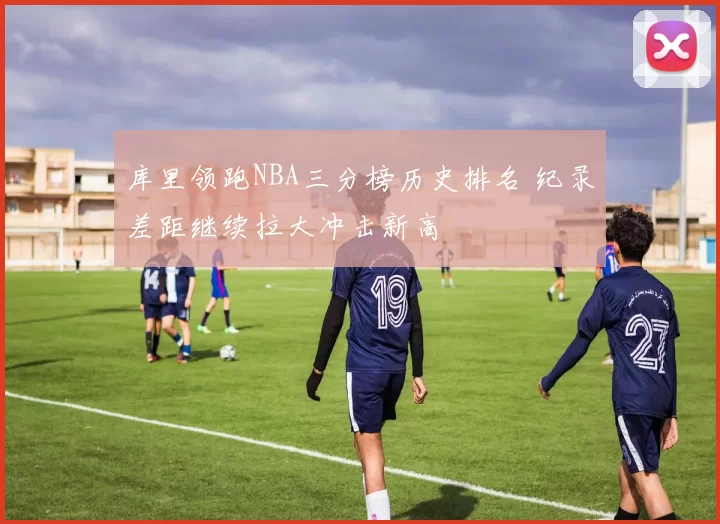 库里领跑NBA三分榜历史排名 纪录差距继续拉大冲击新高