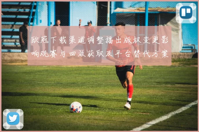 欧冠下载渠道调整播出版权变更影响观赛与回放获取及平台替代方案