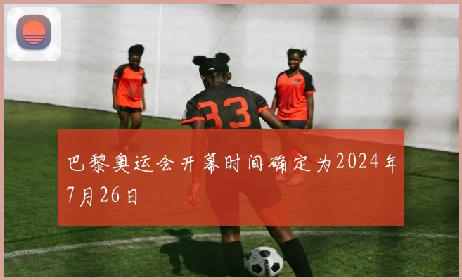 巴黎奥运会开幕时间确定为2024年7月26日