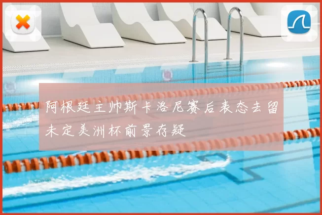 阿根廷主帅斯卡洛尼赛后表态去留未定美洲杯前景存疑