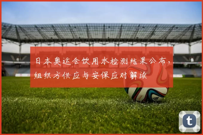 日本奥运会饮用水检测结果公布，组织方供应与安保应对解读