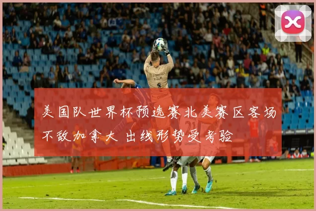美国队世界杯预选赛北美赛区客场不敌加拿大 出线形势受考验