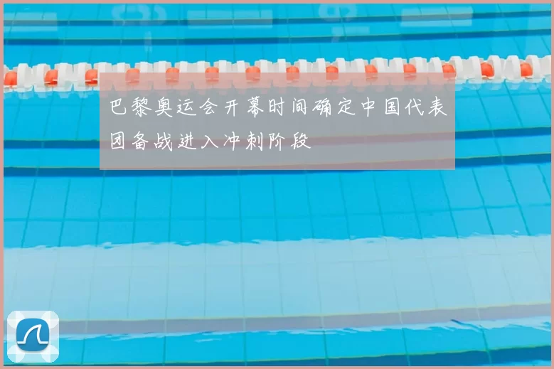 巴黎奥运会开幕时间确定中国代表团备战进入冲刺阶段