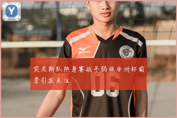 突尼斯队热身赛战平弱旅非洲杯前景引发关注