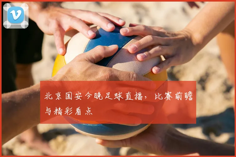 北京国安今晚足球直播,比赛前瞻与精彩看点