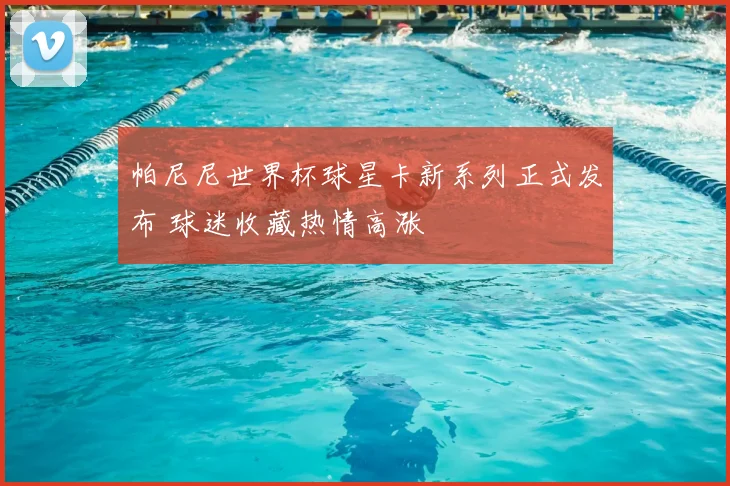 帕尼尼世界杯球星卡新系列正式发布 球迷收藏热情高涨